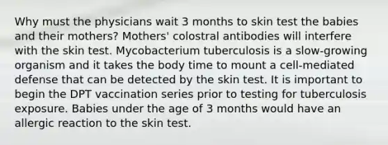 Why must the physicians wait 3 months to skin test the babies and their mothers? Mothers' colostral antibodies will interfere with the skin test. Mycobacterium tuberculosis is a slow-growing organism and it takes the body time to mount a cell-mediated defense that can be detected by the skin test. It is important to begin the DPT vaccination series prior to testing for tuberculosis exposure. Babies under the age of 3 months would have an allergic reaction to the skin test.