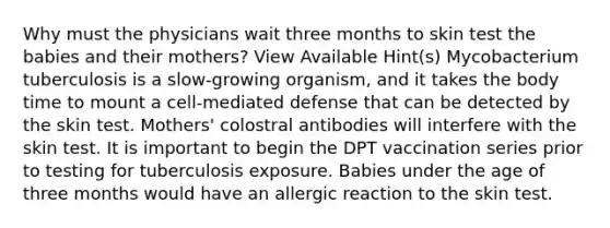 Why must the physicians wait three months to skin test the babies and their mothers? View Available Hint(s) Mycobacterium tuberculosis is a slow-growing organism, and it takes the body time to mount a cell-mediated defense that can be detected by the skin test. Mothers' colostral antibodies will interfere with the skin test. It is important to begin the DPT vaccination series prior to testing for tuberculosis exposure. Babies under the age of three months would have an allergic reaction to the skin test.