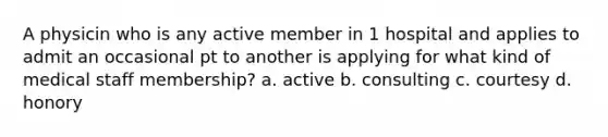 A physicin who is any active member in 1 hospital and applies to admit an occasional pt to another is applying for what kind of medical staff membership? a. active b. consulting c. courtesy d. honory