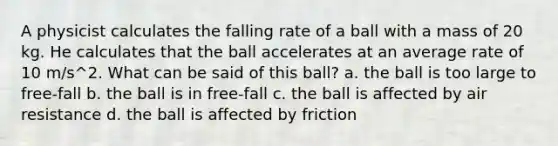 A physicist calculates the falling rate of a ball with a mass of 20 kg. He calculates that the ball accelerates at an average rate of 10 m/s^2. What can be said of this ball? a. the ball is too large to free-fall b. the ball is in free-fall c. the ball is affected by air resistance d. the ball is affected by friction