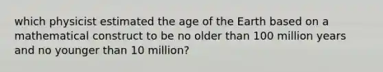 which physicist estimated the age of the Earth based on a mathematical construct to be no older than 100 million years and no younger than 10 million?