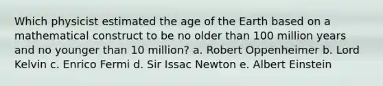 Which physicist estimated the age of the Earth based on a mathematical construct to be no older than 100 million years and no younger than 10 million? a. Robert Oppenheimer b. Lord Kelvin c. Enrico Fermi d. Sir Issac Newton e. Albert Einstein