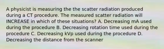 A physicist is measuring the the scatter radiation produced during a CT procedure. The measured scatter radiation will INCREASE in which of these situations? A. Decreasing mA used during the procedure B. Decreasing rotation time used during the procedure C. Decreasing kVp used during the procedure D. Decreasing the distance from the scanner