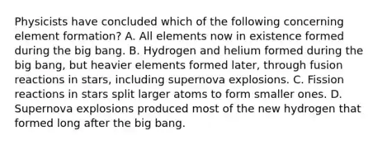 Physicists have concluded which of the following concerning element formation? A. All elements now in existence formed during the big bang. B. Hydrogen and helium formed during the big bang, but heavier elements formed later, through fusion reactions in stars, including supernova explosions. C. Fission reactions in stars split larger atoms to form smaller ones. D. Supernova explosions produced most of the new hydrogen that formed long after the big bang.