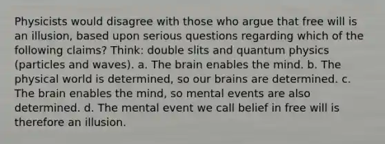 Physicists would disagree with those who argue that free will is an illusion, based upon serious questions regarding which of the following claims? Think: double slits and quantum physics (particles and waves). a. The brain enables the mind. b. The physical world is determined, so our brains are determined. c. The brain enables the mind, so mental events are also determined. d. The mental event we call belief in free will is therefore an illusion.