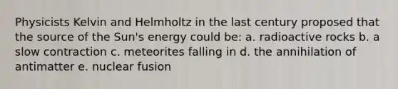 Physicists Kelvin and Helmholtz in the last century proposed that the source of the Sun's energy could be: a. radioactive rocks b. a slow contraction c. meteorites falling in d. the annihilation of antimatter e. nuclear fusion