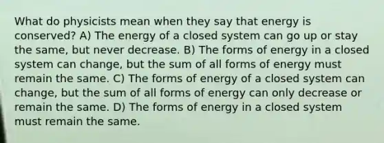 What do physicists mean when they say that energy is conserved? A) The energy of a closed system can go up or stay the same, but never decrease. B) The forms of energy in a closed system can change, but the sum of all forms of energy must remain the same. C) The forms of energy of a closed system can change, but the sum of all forms of energy can only decrease or remain the same. D) The forms of energy in a closed system must remain the same.