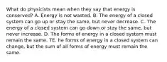 What do physicists mean when they say that energy is conserved? A. Energy is not wasted. B. The energy of a closed system can go up or stay the same, but never decrease. C. The energy of a closed system can go down or stay the same, but never increase. D. The forms of energy in a closed system must remain the same. TE. he forms of energy in a closed system can change, but the sum of all forms of energy must remain the same.