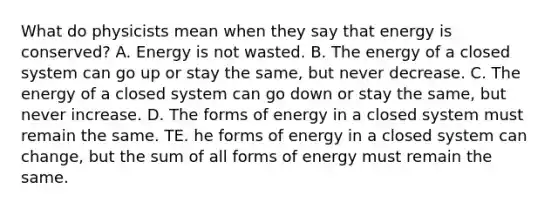 What do physicists mean when they say that energy is conserved? A. Energy is not wasted. B. The energy of a closed system can go up or stay the same, but never decrease. C. The energy of a closed system can go down or stay the same, but never increase. D. The forms of energy in a closed system must remain the same. TE. he forms of energy in a closed system can change, but the sum of all forms of energy must remain the same.