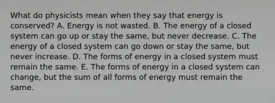 What do physicists mean when they say that energy is conserved? A. Energy is not wasted. B. The energy of a closed system can go up or stay the same, but never decrease. C. The energy of a closed system can go down or stay the same, but never increase. D. The forms of energy in a closed system must remain the same. E. The forms of energy in a closed system can change, but the sum of all forms of energy must remain the same.