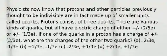 Physicists now know that protons and other particles previously thought to be indivisible are in fact made up of smaller units called quarks. Protons consist of three quarks. There are various kinds of quarks, but all have electric charge of either +/- (2/3e) or +/- (1/3e). If one of the quarks in a proton has a charge of +/- (2/3e), what are the charges of the other two quarks? (a) -2/3e, -1/3e (b) +2/3e, -1/3e (c) -2/3e, +1/3e (d) +2/3e, +1/3e