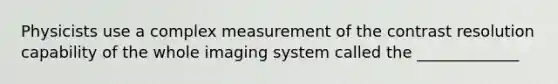 Physicists use a complex measurement of the contrast resolution capability of the whole imaging system called the _____________