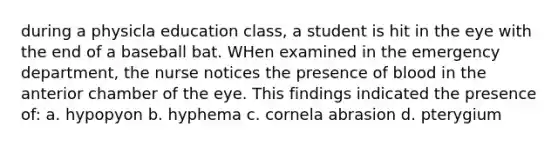 during a physicla education class, a student is hit in the eye with the end of a baseball bat. WHen examined in the emergency department, the nurse notices the presence of blood in the anterior chamber of the eye. This findings indicated the presence of: a. hypopyon b. hyphema c. cornela abrasion d. pterygium