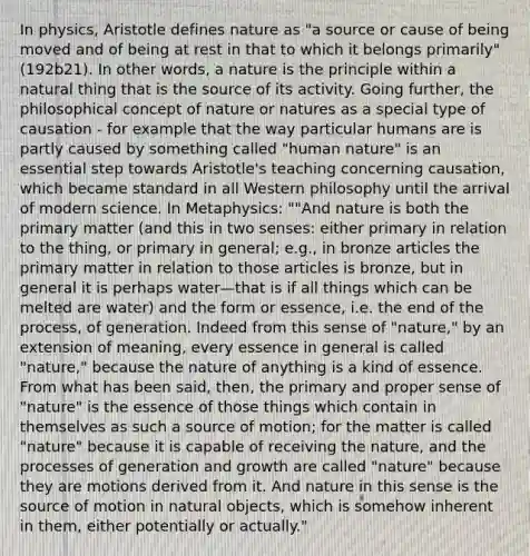 In physics, Aristotle defines nature as "a source or cause of being moved and of being at rest in that to which it belongs primarily" (192b21). In other words, a nature is the principle within a natural thing that is the source of its activity. Going further, the philosophical concept of nature or natures as a special type of causation - for example that the way particular humans are is partly caused by something called "human nature" is an essential step towards Aristotle's teaching concerning causation, which became standard in all Western philosophy until the arrival of modern science. In Metaphysics: ""And nature is both the primary matter (and this in two senses: either primary in relation to the thing, or primary in general; e.g., in bronze articles the primary matter in relation to those articles is bronze, but in general it is perhaps water—that is if all things which can be melted are water) and the form or essence, i.e. the end of the process, of generation. Indeed from this sense of "nature," by an extension of meaning, every essence in general is called "nature," because the nature of anything is a kind of essence. From what has been said, then, the primary and proper sense of "nature" is the essence of those things which contain in themselves as such a source of motion; for the matter is called "nature" because it is capable of receiving the nature, and the processes of generation and growth are called "nature" because they are motions derived from it. And nature in this sense is the source of motion in natural objects, which is somehow inherent in them, either potentially or actually."