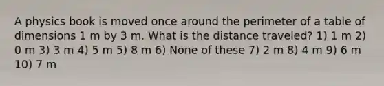 A physics book is moved once around the perimeter of a table of dimensions 1 m by 3 m. What is the distance traveled? 1) 1 m 2) 0 m 3) 3 m 4) 5 m 5) 8 m 6) None of these 7) 2 m 8) 4 m 9) 6 m 10) 7 m