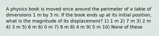 A physics book is moved once around the perimeter of a table of dimensions 1 m by 3 m. If the book ends up at its initial position, what is the magnitude of its displacement? 1) 1 m 2) 7 m 3) 2 m 4) 3 m 5) 6 m 6) 0 m 7) 8 m 8) 4 m 9) 5 m 10) None of these