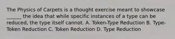 The Physics of Carpets is a thought exercise meant to showcase ______ the idea that while specific instances of a type can be reduced, the type itself cannot. A. Token-Type Reduction B. Type-Token Reduction C. Token Reduction D. Type Reduction