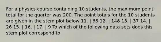 For a physics course containing 10 students, the maximum point total for the quarter was 200. The point totals for the 10 students are given in the stem plot below 11. | 68 12. | 148 13. | 37 14. | 26 15. | 16. | 17. | 9 To which of the following data sets does this stem plot correspond to