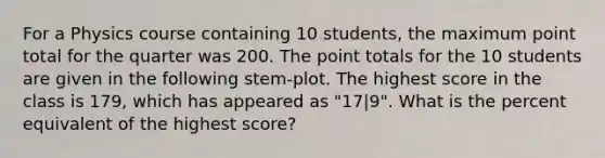 For a Physics course containing 10 students, the maximum point total for the quarter was 200. The point totals for the 10 students are given in the following stem-plot. The highest score in the class is 179, which has appeared as "17|9". What is the percent equivalent of the highest score?