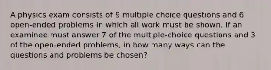 A physics exam consists of 9 multiple choice questions and 6 open-ended problems in which all work must be shown. If an examinee must answer 7 of the multiple-choice questions and 3 of the open-ended problems, in how many ways can the questions and problems be chosen?