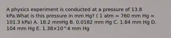 A physics experiment is conducted at a pressure of 13.8 kPa.What is this pressure in mm Hg? ( 1 atm = 760 mm Hg = 101.3 kPa) A. 18.2 mmHg B. 0.0182 mm Hg C. 1.84 mm Hg D. 104 mm Hg E. 1.38×10^4 mm Hg