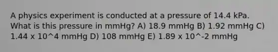 A physics experiment is conducted at a pressure of 14.4 kPa. What is this pressure in mmHg? A) 18.9 mmHg B) 1.92 mmHg C) 1.44 x 10^4 mmHg D) 108 mmHg E) 1.89 x 10^-2 mmHg