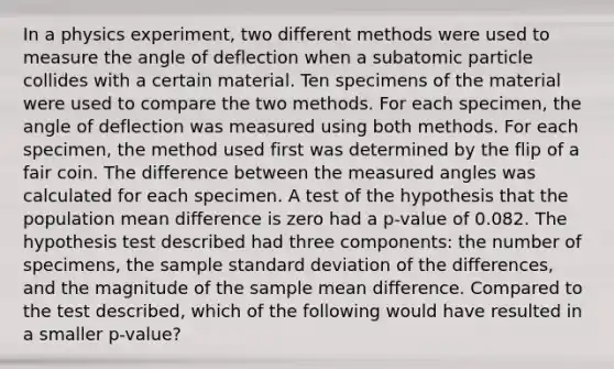 In a physics experiment, two different methods were used to measure the angle of deflection when a subatomic particle collides with a certain material. Ten specimens of the material were used to compare the two methods. For each specimen, the angle of deflection was measured using both methods. For each specimen, the method used first was determined by the flip of a fair coin. The difference between the measured angles was calculated for each specimen. A test of the hypothesis that the population mean difference is zero had a p-value of 0.082. The hypothesis test described had three components: the number of specimens, the sample standard deviation of the differences, and the magnitude of the sample mean difference. Compared to the test described, which of the following would have resulted in a smaller p-value?