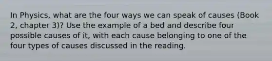 In Physics, what are the four ways we can speak of causes (Book 2, chapter 3)? Use the example of a bed and describe four possible causes of it, with each cause belonging to one of the four types of causes discussed in the reading.