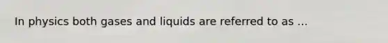 In physics both gases and liquids are referred to as ...