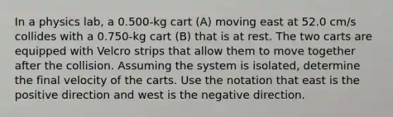 In a physics lab, a 0.500-kg cart (A) moving east at 52.0 cm/s collides with a 0.750-kg cart (B) that is at rest. The two carts are equipped with Velcro strips that allow them to move together after the collision. Assuming the system is isolated, determine the final velocity of the carts. Use the notation that east is the positive direction and west is the negative direction.