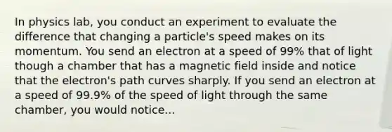 In physics lab, you conduct an experiment to evaluate the difference that changing a particle's speed makes on its momentum. You send an electron at a speed of 99% that of light though a chamber that has a magnetic field inside and notice that the electron's path curves sharply. If you send an electron at a speed of 99.9% of the speed of light through the same chamber, you would notice...