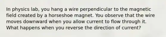 In physics lab, you hang a wire perpendicular to the magnetic field created by a horseshoe magnet. You observe that the wire moves downward when you allow current to flow through it. What happens when you reverse the direction of current?