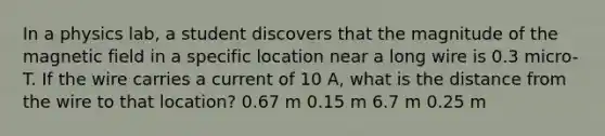 In a physics lab, a student discovers that the magnitude of the magnetic field in a specific location near a long wire is 0.3 micro-T. If the wire carries a current of 10 A, what is the distance from the wire to that location? 0.67 m 0.15 m 6.7 m 0.25 m