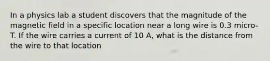 In a physics lab a student discovers that the magnitude of the magnetic field in a specific location near a long wire is 0.3 micro-T. If the wire carries a current of 10 A, what is the distance from the wire to that location