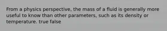 From a physics perspective, the mass of a fluid is generally more useful to know than other parameters, such as its density or temperature. true false