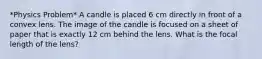 *Physics Problem* A candle is placed 6 cm directly in front of a convex lens. The image of the candle is focused on a sheet of paper that is exactly 12 cm behind the lens. What is the focal length of the lens?