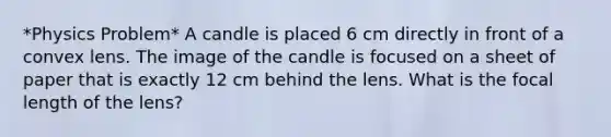 *Physics Problem* A candle is placed 6 cm directly in front of a convex lens. The image of the candle is focused on a sheet of paper that is exactly 12 cm behind the lens. What is the focal length of the lens?