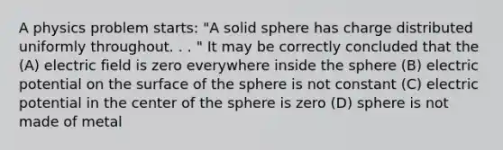 A physics problem starts: "A solid sphere has charge distributed uniformly throughout. . . " It may be correctly concluded that the (A) electric field is zero everywhere inside the sphere (B) electric potential on the surface of the sphere is not constant (C) electric potential in the center of the sphere is zero (D) sphere is not made of metal