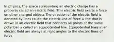 In physics, the space surrounding an electric charge has a property called an electric field. This electric field exerts a force on other charged objects The direction of the electric field is denoted by lines called the electric line of force A line that is drawn in an electric field that connects all points at the same potential is called an equipotential line. Equipotential lines in an electric field are always at right angles to the electric lines of force