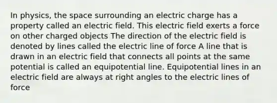 In physics, the space surrounding an electric charge has a property called an electric field. This electric field exerts a force on other charged objects The direction of the electric field is denoted by lines called the electric line of force A line that is drawn in an electric field that connects all points at the same potential is called an equipotential line. Equipotential lines in an electric field are always at right angles to the electric lines of force