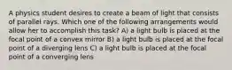 A physics student desires to create a beam of light that consists of parallel rays. Which one of the following arrangements would allow her to accomplish this task? A) a light bulb is placed at the focal point of a convex mirror B) a light bulb is placed at the focal point of a diverging lens C) a light bulb is placed at the focal point of a converging lens