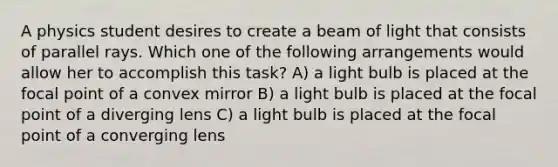 A physics student desires to create a beam of light that consists of parallel rays. Which one of the following arrangements would allow her to accomplish this task? A) a light bulb is placed at the focal point of a convex mirror B) a light bulb is placed at the focal point of a diverging lens C) a light bulb is placed at the focal point of a converging lens