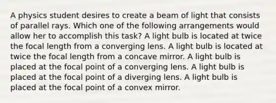 A physics student desires to create a beam of light that consists of parallel rays. Which one of the following arrangements would allow her to accomplish this task? A light bulb is located at twice the focal length from a converging lens. A light bulb is located at twice the focal length from a concave mirror. A light bulb is placed at the focal point of a converging lens. A light bulb is placed at the focal point of a diverging lens. A light bulb is placed at the focal point of a convex mirror.