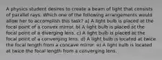 A physics student desires to create a beam of light that consists of parallel rays. Which one of the following arrangements would allow her to accomplish this task? a) A light bulb is placed at the focal point of a convex mirror. b) A light bulb is placed at the focal point of a diverging lens. c) A light bulb is placed at the focal point of a converging lens. d) A light bulb is located at twice the focal length from a concave mirror. e) A light bulb is located at twice the focal length from a converging lens.