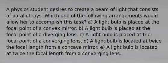 A physics student desires to create a beam of light that consists of parallel rays. Which one of the following arrangements would allow her to accomplish this task? a) A light bulb is placed at the focal point of a convex mirror. b) A light bulb is placed at the focal point of a diverging lens. c) A light bulb is placed at the focal point of a converging lens. d) A light bulb is located at twice the focal length from a concave mirror. e) A light bulb is located at twice the focal length from a converging lens.