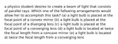 a physics student desires to create a beam of light that consists of parallel rays. Which one of the following arrangements would allow her to accomplish this task? (a) a light bulb is placed at the focal point of a convex mirror (b) a light bulb is placed at the focal point of a diverging lens (c) a light bulb is placed at the focal point of a converging lens (d) a light bulb is located at twice the focal length from a concave mirror (e) a light bulb is located at twice the focal length from a converging lens