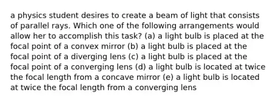 a physics student desires to create a beam of light that consists of parallel rays. Which one of the following arrangements would allow her to accomplish this task? (a) a light bulb is placed at the focal point of a convex mirror (b) a light bulb is placed at the focal point of a diverging lens (c) a light bulb is placed at the focal point of a converging lens (d) a light bulb is located at twice the focal length from a concave mirror (e) a light bulb is located at twice the focal length from a converging lens