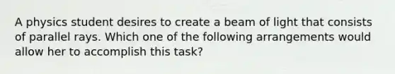 A physics student desires to create a beam of light that consists of parallel rays. Which one of the following arrangements would allow her to accomplish this task?