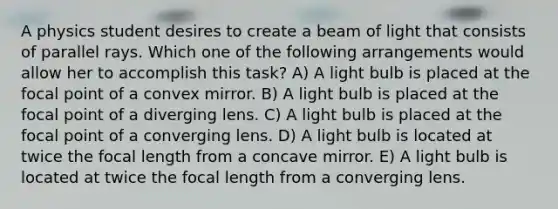 A physics student desires to create a beam of light that consists of parallel rays. Which one of the following arrangements would allow her to accomplish this task? A) A light bulb is placed at the focal point of a convex mirror. B) A light bulb is placed at the focal point of a diverging lens. C) A light bulb is placed at the focal point of a converging lens. D) A light bulb is located at twice the focal length from a concave mirror. E) A light bulb is located at twice the focal length from a converging lens.