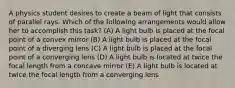 A physics student desires to create a beam of light that consists of parallel rays. Which of the following arrangements would allow her to accomplish this task? (A) A light bulb is placed at the focal point of a convex mirror (B) A light bulb is placed at the focal point of a diverging lens (C) A light bulb is placed at the focal point of a converging lens (D) A light bulb is located at twice the focal length from a concave mirror (E) A light bulb is located at twice the focal length from a converging lens